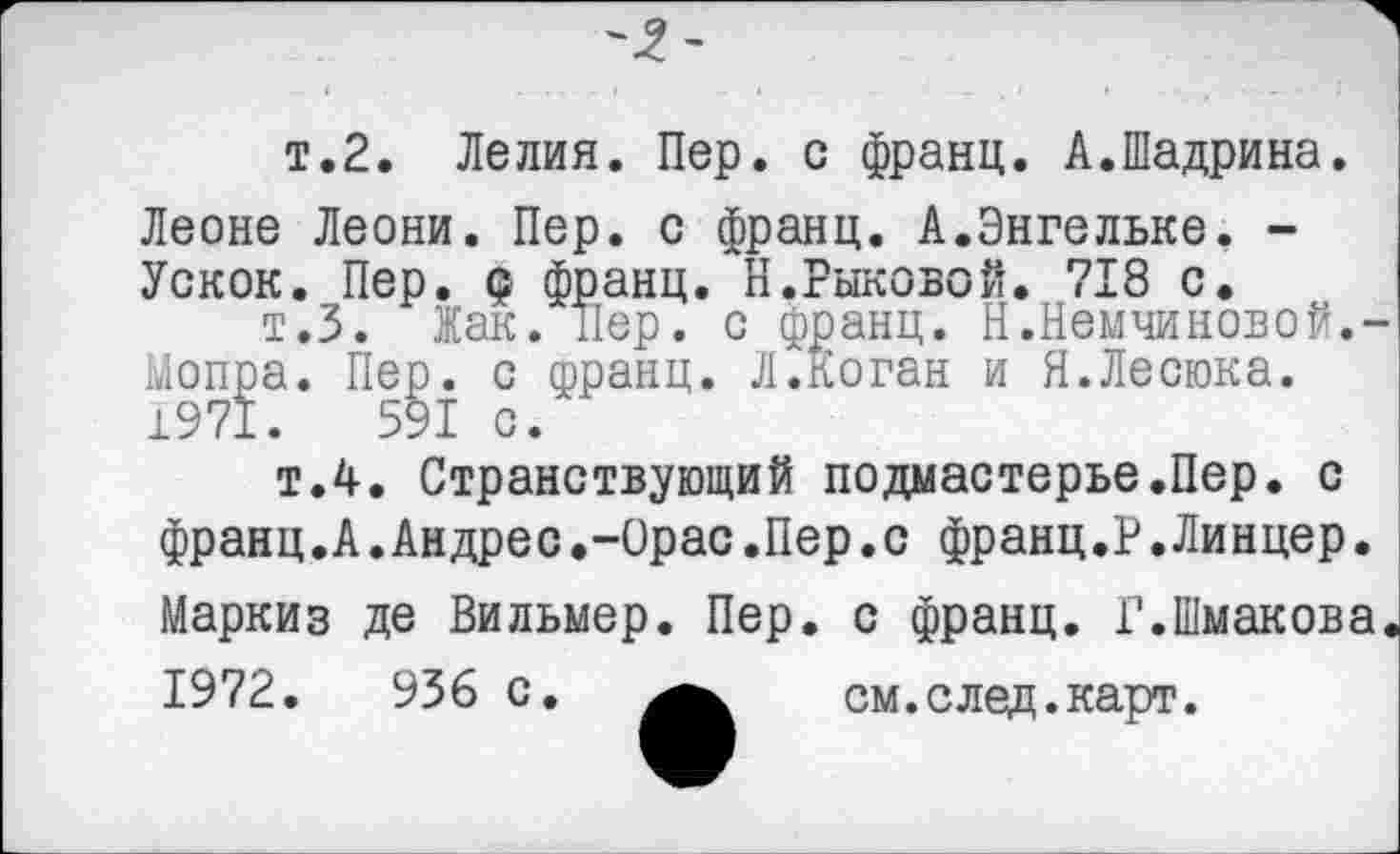 ﻿т.2. Лелия. Пер. с франц. А.Шадрина. Леоне Леони. Пер. с франц. А.Энгельке. -Ускок. Пер. Q франц. Н.Рыковой. 718 с.
т.З. Жак. Пер. с франц. Н.Немчиновой.-Мопра. Пер. с франц. Л.Коган и Я.Лесюка.
1971.	591 с.
т.4. Странствующий подмастерье.Пер. с франц.А.Андрес.-Орас.Пер.с франц.Р.Линцер. Маркиз де Вильмер. Пер. с франц. Г.Шмакова.
1972.	936 с.	см.след.карт.